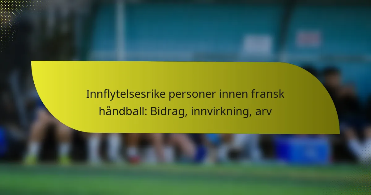Innflytelsesrike personer innen fransk håndball: Bidrag, innvirkning, arv