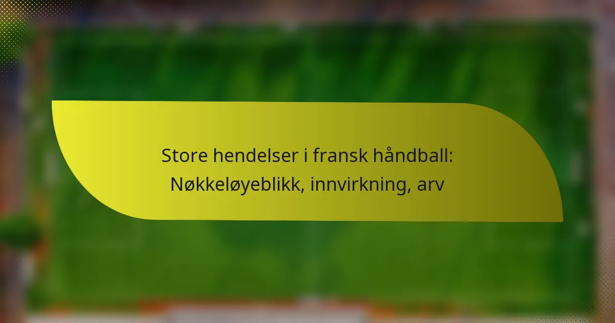 Store hendelser i fransk håndball: Nøkkeløyeblikk, innvirkning, arv