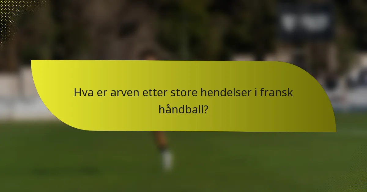 Hva er arven etter store hendelser i fransk håndball?