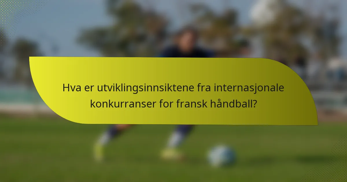 Hva er utviklingsinnsiktene fra internasjonale konkurranser for fransk håndball?