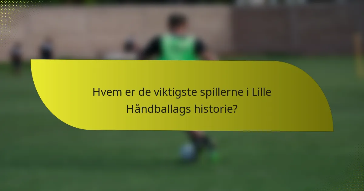 Hvem er de viktigste spillerne i Lille Håndballags historie?
