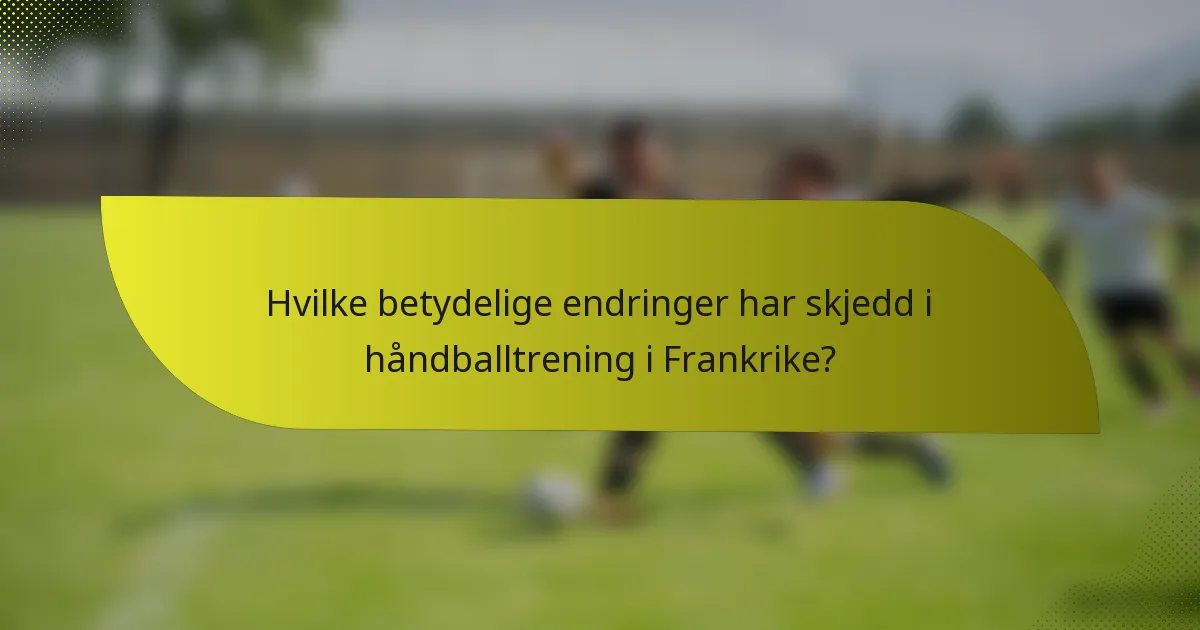 Hvilke betydelige endringer har skjedd i håndballtrening i Frankrike?