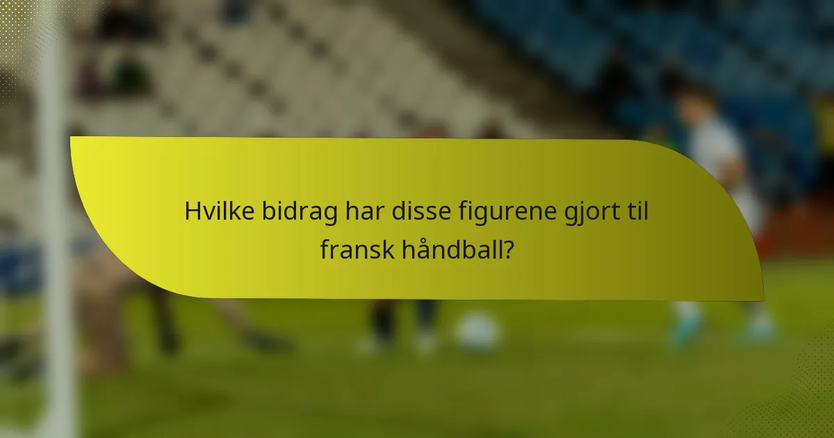 Hvilke bidrag har disse figurene gjort til fransk håndball?