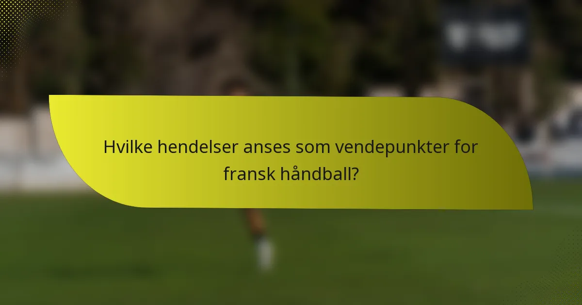 Hvilke hendelser anses som vendepunkter for fransk håndball?