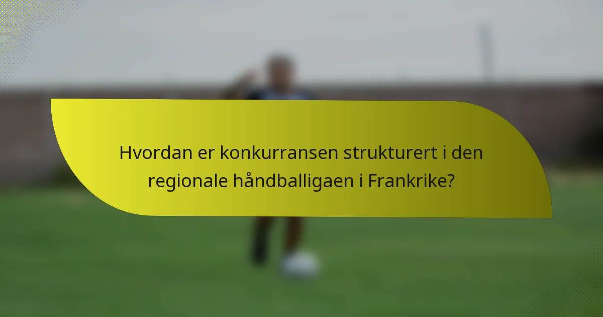 Hvordan er konkurransen strukturert i den regionale håndballigaen i Frankrike?