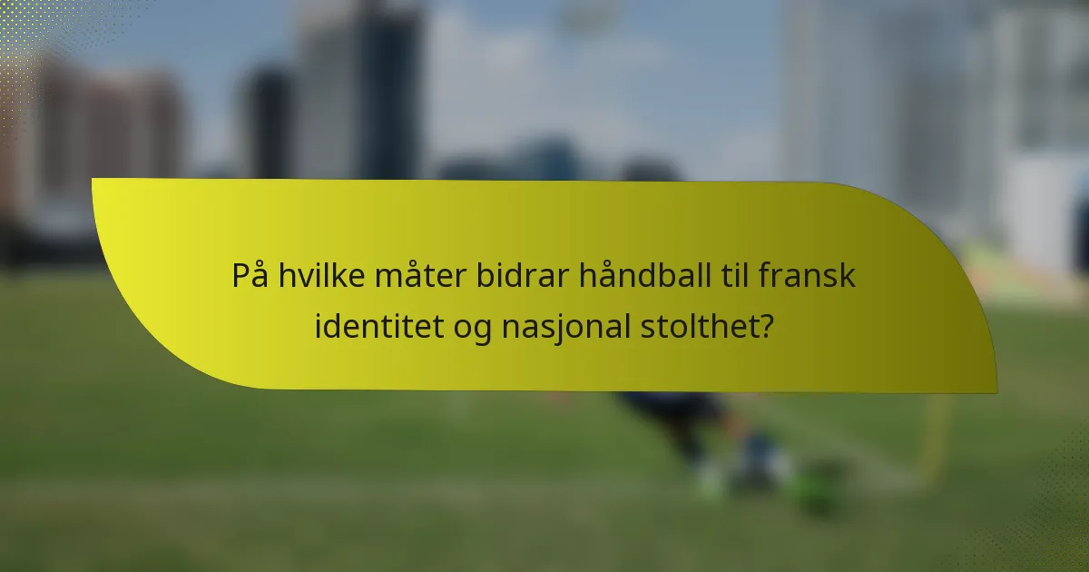 På hvilke måter bidrar håndball til fransk identitet og nasjonal stolthet?